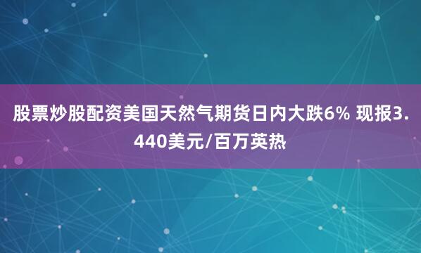 股票炒股配资美国天然气期货日内大跌6% 现报3.440美元/百万英热
