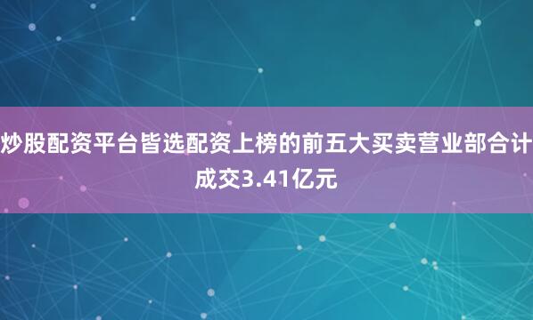 炒股配资平台皆选配资上榜的前五大买卖营业部合计成交3.41亿元