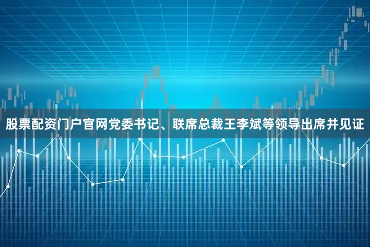 股票配资门户官网党委书记、联席总裁王李斌等领导出席并见证