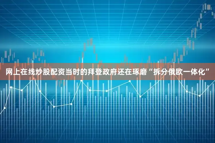 网上在线炒股配资当时的拜登政府还在琢磨“拆分俄欧一体化”