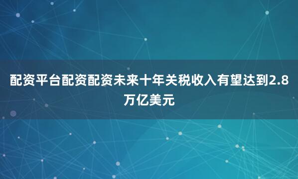 配资平台配资配资未来十年关税收入有望达到2.8万亿美元