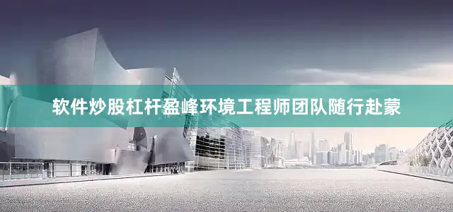 软件炒股杠杆盈峰环境工程师团队随行赴蒙