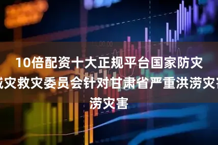 10倍配资十大正规平台国家防灾减灾救灾委员会针对甘肃省严重洪涝灾害