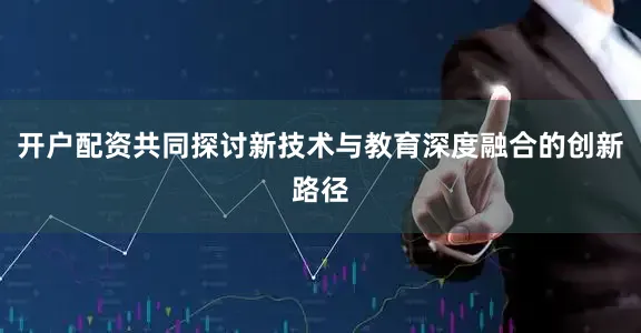 开户配资共同探讨新技术与教育深度融合的创新路径