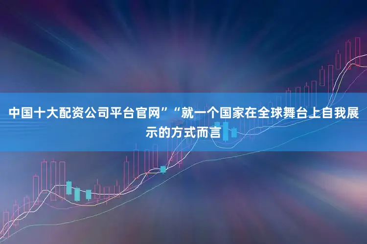 中国十大配资公司平台官网”“就一个国家在全球舞台上自我展示的方式而言