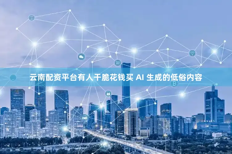 云南配资平台有人干脆花钱买 AI 生成的低俗内容